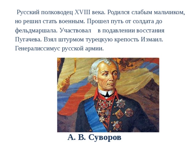  Русский полководец XVIII века. Родился слабым мальчиком, но решил стать военным. Прошел путь от солдата до фельдмаршала. Участвовал в подавлении восстания Пугачева. Взял штурмом турецкую крепость Измаил. Генералиссимус русской армии.  А. В. Суворов 