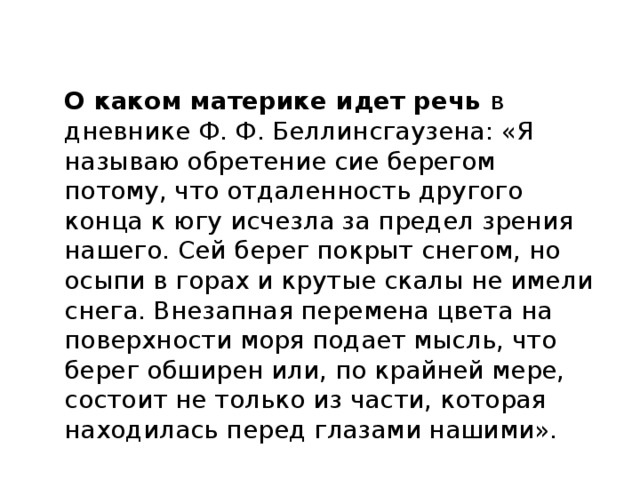 О каком материке идет речь в дневнике Ф. Ф. Беллинсгаузена: «Я называю обретение сие берегом потому, что отдаленность другого конца к югу исчезла за предел зрения нашего. Сей берег покрыт снегом, но осыпи в горах и крутые скалы не имели снега. Внезапная перемена цвета на поверхности моря подает мысль, что берег обширен или, по крайней мере, состоит не только из части, которая находилась перед глазами нашими». 