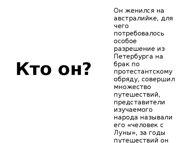 Он женился на австралийке, для чего потребовалось особое разрешение из Петербурга на брак по протестантскому обряду, совершил множество путешествий, представители изучаемого народа называли его «человек с Луны», за годы путешествий он стал забывать русский язык и называть себя «белым папуасом»? Кто он? 
