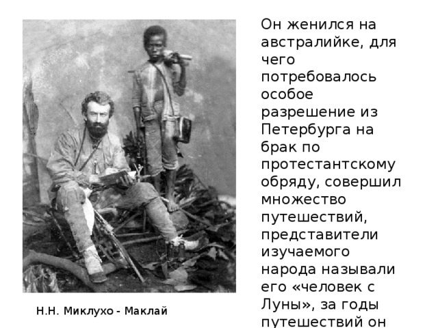 Он женился на австралийке, для чего потребовалось особое разрешение из Петербурга на брак по протестантскому обряду, совершил множество путешествий, представители изучаемого народа называли его «человек с Луны», за годы путешествий он стал забывать русский язык и называть себя «белым папуасом»? Н.Н. Миклухо - Маклай 