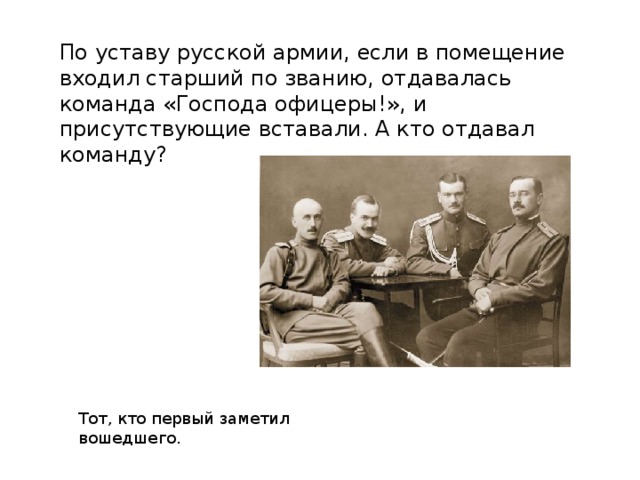 По уставу русской армии, если в помещение входил старший по званию, отдавалась команда «Господа офицеры!», и присутствующие вставали. А кто отдавал команду? Тот, кто первый заметил вошедшего. 