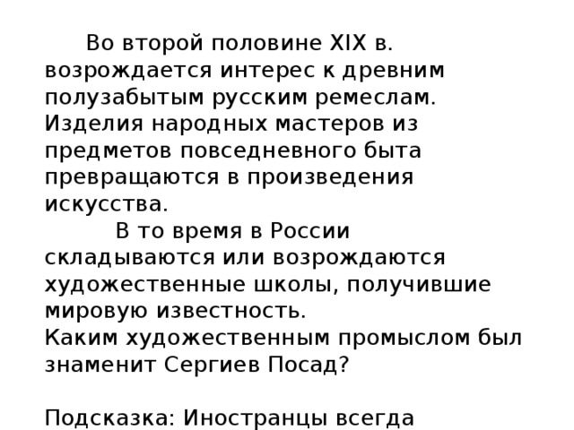  Во второй половине XIX в. возрождается интерес к древним полузабытым русским ремеслам. Изделия народных мастеров из предметов повседневного быта превращаются в произведения искусства.  В то время в России складываются или возрождаются художественные школы, получившие мировую известность. Каким художественным промыслом был знаменит Сергиев Посад? Подсказка: Иностранцы всегда покупают эти изделия в память о России. 