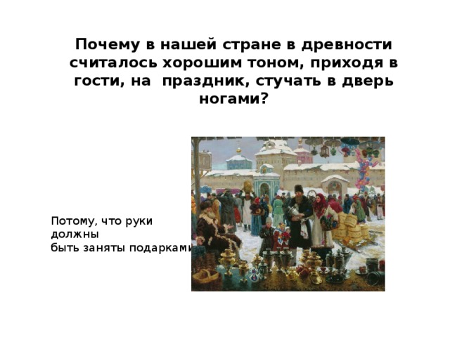 Почему в нашей стране в древности считалось хорошим тоном, приходя в гости, на праздник, стучать в дверь ногами? Потому, что руки должны быть заняты подарками. 