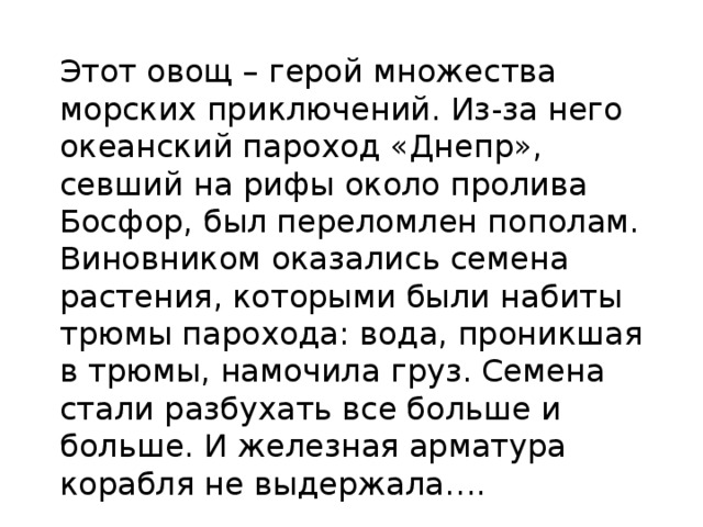 Этот овощ – герой множества морских приключений. Из-за него океанский пароход «Днепр», севший на рифы около пролива Босфор, был переломлен пополам. Виновником оказались семена растения, которыми были набиты трюмы парохода: вода, проникшая в трюмы, намочила груз. Семена стали разбухать все больше и больше. И железная арматура корабля не выдержала…. 
