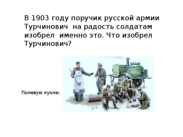 В 1903 году поручик русской армии Турчинович на радость солдатам изобрел именно это. Что изобрел Турчинович? Полевую кухню. 