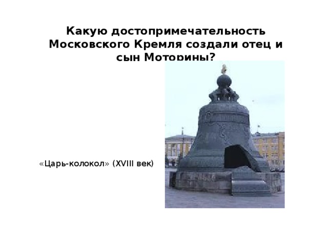 Какую достопримечательность Московского Кремля создали отец и сын Моторины? «Царь-колокол» (XVIII век) 