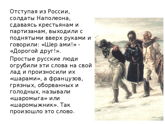Отступая из России, солдаты Наполеона, сдаваясь крестьянам и партизанам, выходили с поднятыми вверх руками и говорили: «Шер ами!» - «Дорогой друг!». Простые русские люди огрубили эти слова на свой лад и произносили их «шарами», а французов, грязных, оборванных и голодных, называли «шаромыга» или «шаромыжник». Так произошло это слово. 