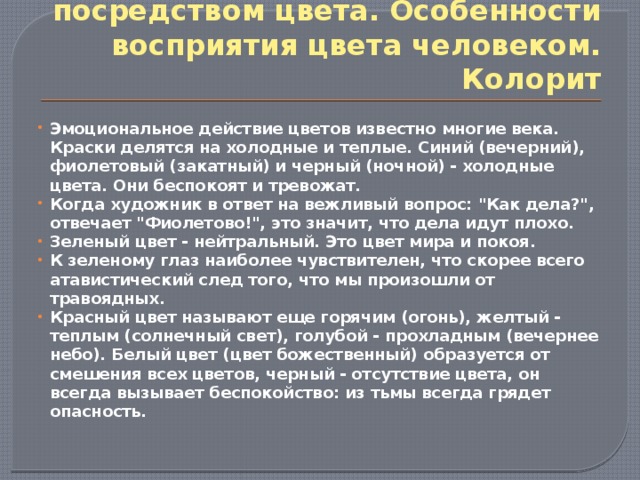 Формирование образа посредством цвета. Особенности восприятия цвета человеком. Колорит Эмоциональное действие цветов известно многие века. Краски делятся на холодные и теплые. Синий (вечерний), фиолетовый (закатный) и черный (ночной) - холодные цвета. Они беспокоят и тревожат. Когда художник в ответ на вежливый вопрос: 