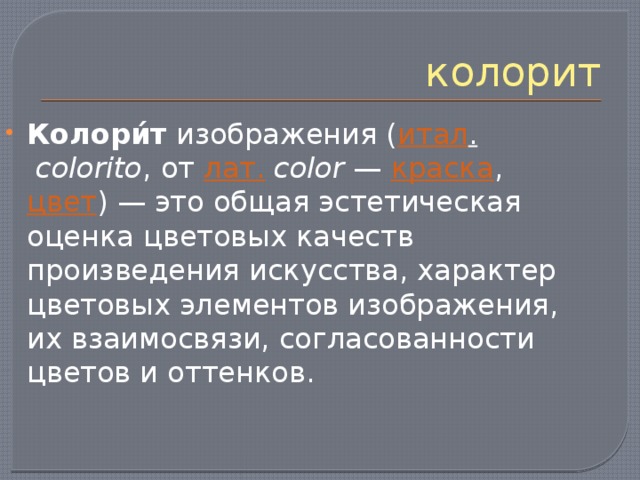 колорит Колори́т  изображения ( итал .   colorito , от  лат.   color  —  краска ,  цвет ) — это общая эстетическая оценка цветовых качеств произведения искусства, характер цветовых элементов изображения, их взаимосвязи, согласованности цветов и оттенков. 