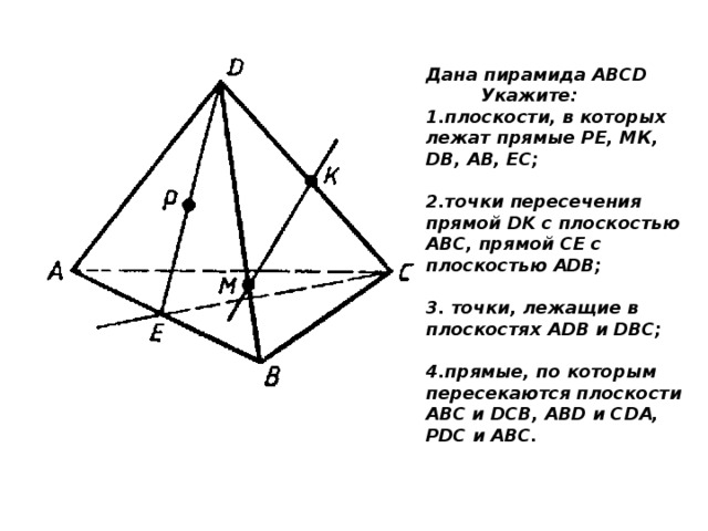 Дана пирамида ABCD Укажите: 1.плоскости, в которых лежат прямые РЕ, МК, DB, АВ, ЕС;  2.точки пересечения прямой DK с плоскостью ABC, прямой СЕ с плоскостью ADB;  3. точки, лежащие в плоскостях ADB и DBC;  4.прямые, по которым пересекаются плоскости ABC и DCB, ABD и CDA, PDC и ABC. 
