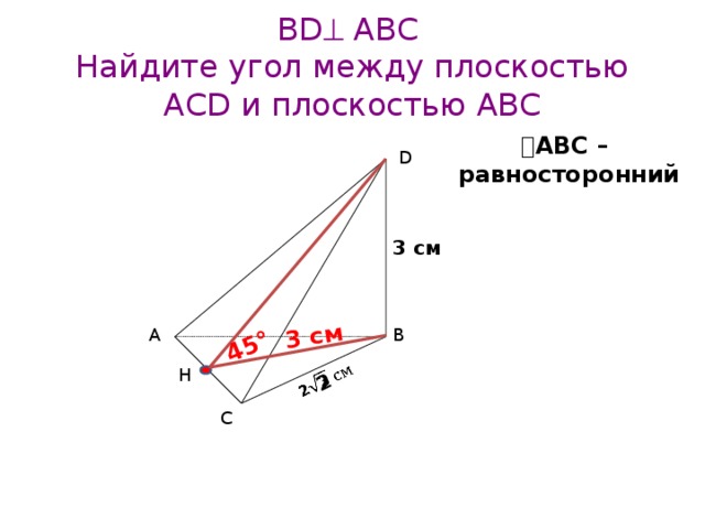 2   3 см 45° BD  АВС  Найдите угол между плоскостью АCD и плоскостью ABС  АВС – равносторонний D 3 см B А Н C 