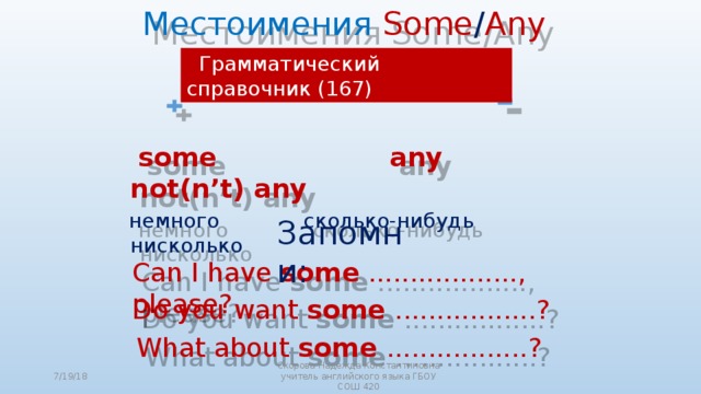  Местоимения Some / Any  Грамматический справочник (167)     ?    some any not(n’t) any  немного  сколько-нибудь нисколько Запомни:  Can I have some .................., please? Do you want some .................?  What about some .................? 7/19/18 Скорова Надежда Константиновна учитель английского языка ГБОУ СОШ 420 