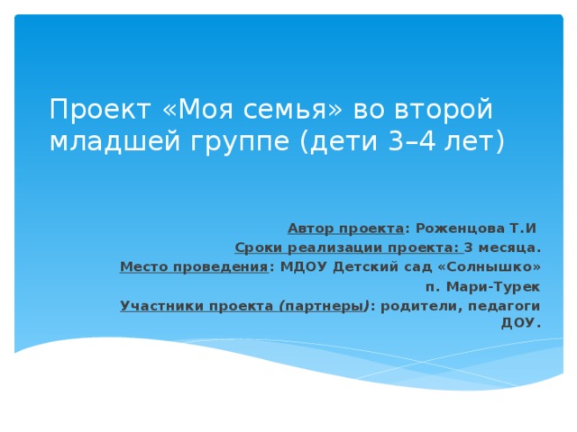 Проект «Моя семья» во второй младшей группе (дети 3–4 лет) Автор проекта : Роженцова Т.И Сроки реализации проекта: 3 месяца. Место проведения : МДОУ Детский сад «Солнышко» п. Мари-Турек Участники проекта  ( партнеры ) : родители, педагоги ДОУ.  