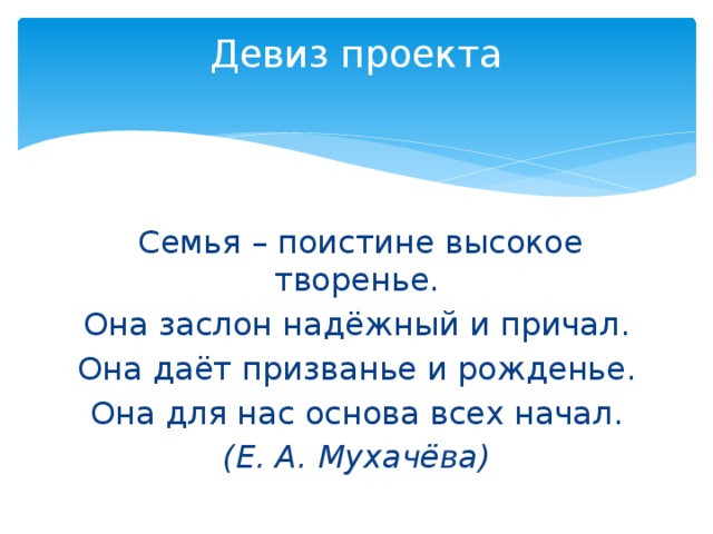 Девиз проекта     Семья – поистине высокое творенье. Она заслон надёжный и причал. Она даёт призванье и рожденье. Она для нас основа всех начал. (Е. А. Мухачёва) 