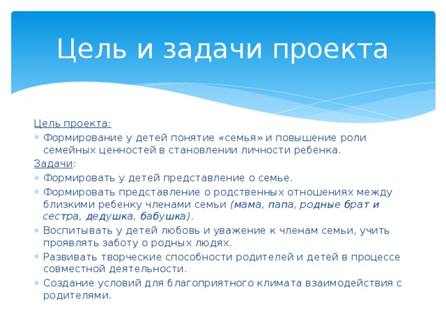 Цель и задачи проекта Цель проекта: Формирование у детей понятие  « семья» и повышение роли семейных ценностей в становлении личности ребенка. Задачи : Формировать у детей представление о семье. Формировать представление о родственных отношениях между близкими ребенку членами семьи   (мама, папа, родные брат и сестра, дедушка, бабушка) . Воспитывать у детей любовь и уважение к членам семьи, учить проявлять заботу о родных людях. Развивать творческие способности родителей и детей в процессе совместной деятельности. Создание условий для благоприятного климата взаимодействия с родителями. 