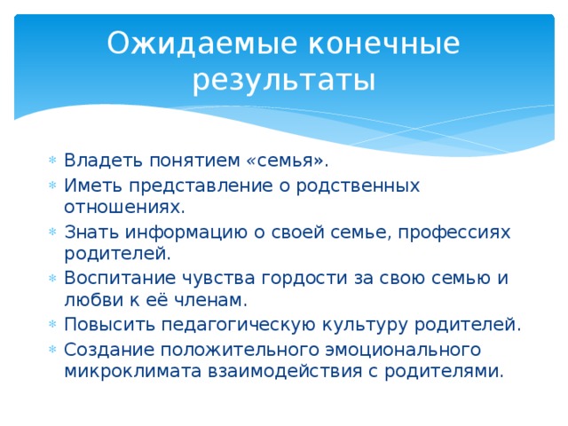 Ожидаемые конечные результаты Владеть понятием  « семья». Иметь представление о родственных отношениях. Знать информацию о своей семье, профессиях родителей. Воспитание чувства гордости за свою семью и любви к её членам. Повысить педагогическую культуру родителей. Создание положительного эмоционального микроклимата взаимодействия с родителями. 