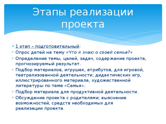 Этапы реализации проекта 1 этап – подготовительный : Опрос детей на тему  «Что я знаю о своей семье?» Определение темы, целей, задач, содержание проекта, прогнозируемый результат. Подбор материалов, игрушек, атрибутов, для игровой, театрализованной деятельности; дидактических игр, иллюстрированного материала, художественной литературы по теме  « Семья » . Подбор материала для продуктивной деятельности. Обсуждение проекта с родителями; выяснение возможностей, средств необходимых для реализации проекта. 