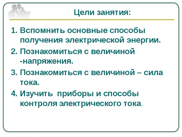 Цели занятия: Вспомнить основные способы получения электрической энергии. Познакомиться с величиной -напряжения. Познакомиться с величиной – сила тока. Изучить приборы и способы контроля  электрического тока . 