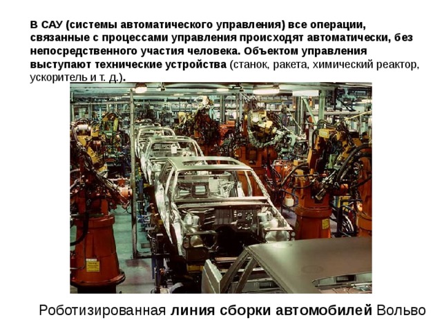 В САУ (системы автоматического управления)  все операции, связанные с процессами управления происходят автоматически, без непосредственного участия человека. Объектом управления выступают технические устройства (станок, ракета, химический реактор, ускоритель и т. д.) .  Роботизированная линия  сборки  автомобилей Вольво  