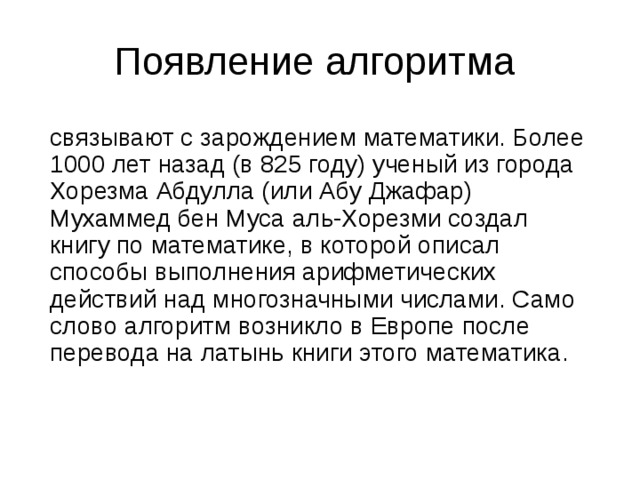 Появление алгоритма связывают с зарождением математики. Более 1000 лет назад (в 825 году) ученый из города Хорезма Абдулла (или Абу Джафар) Мухаммед бен Муса аль-Хорезми создал книгу по математике, в которой описал способы выполнения арифметических действий над многозначными числами. Само слово алгоритм возникло в Европе после перевода на латынь книги этого математика. 