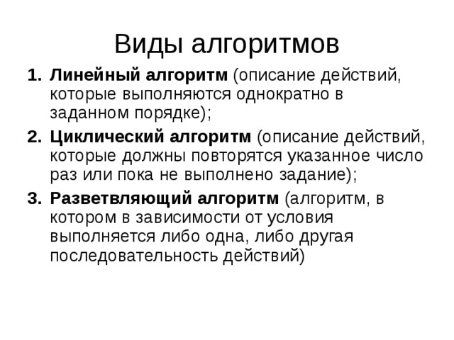 Виды алгоритмов Линейный алгоритм (описание действий, которые выполняются однократно в заданном порядке); Циклический алгоритм (описание действий, которые должны повторятся указанное число раз или пока не выполнено задание); Разветвляющий алгоритм (алгоритм, в котором в зависимости от условия выполняется либо одна, либо другая последовательность действий) 