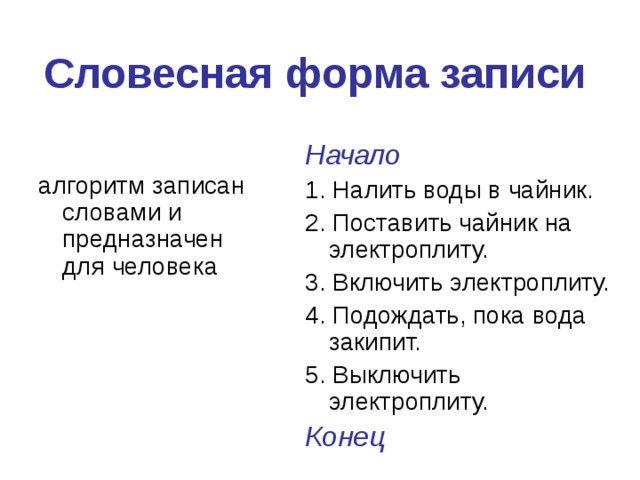 Словесная форма записи Начало 1. Налить воды в чайник. 2. Поставить чайник на электроплиту. 3. Включить электроплиту. 4. Подождать, пока вода закипит. 5. Выключить электроплиту. Конец алгоритм записан словами и предназначен для человека 