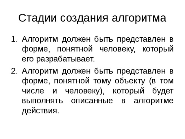 Стадии создания алгоритма Алгоритм должен быть представлен в форме, понятной человеку, который его разрабатывает. Алгоритм должен быть представлен в форме, понятной тому объекту (в том числе и человеку), который будет выполнять описанные в алгоритме действия. 