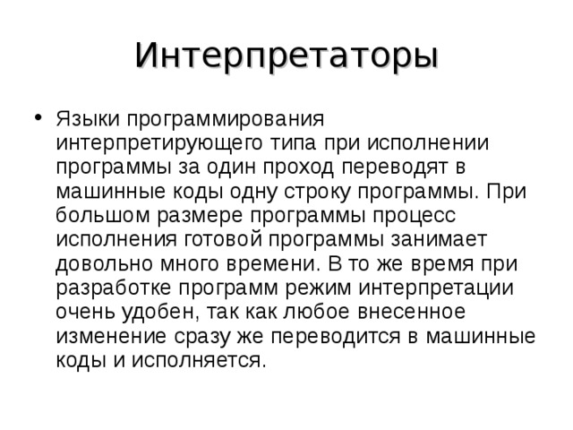 Интерпретаторы Языки программирования интерпретирующего типа при исполнении программы за один проход переводят в машинные коды одну строку программы. При большом размере программы процесс исполнения готовой программы занимает довольно много времени. В то же время при разработке программ режим интерпретации очень удобен, так как любое внесенное изменение сразу же переводится в машинные коды и исполняется.  