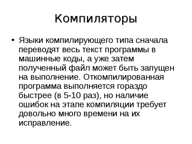Компиляторы Языки компилирующего типа сначала переводят весь текст программы в машинные коды, а уже затем полученный файл может быть запущен на выполнение. Откомпилированная программа выполняется гораздо быстрее (в 5-10 раз), но наличие ошибок на этапе компиляции требует довольно много времени на их исправление. 