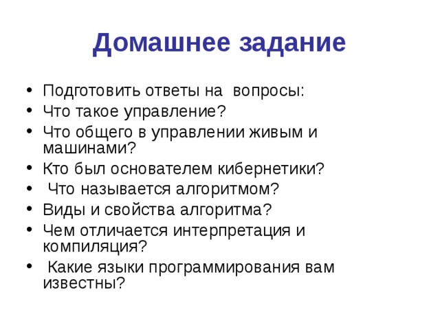 Домашнее задание Подготовить ответы на вопросы: Что такое управление? Что общего в управлении живым и машинами? Кто был основателем кибернетики?  Что называется алгоритмом? Виды и свойства алгоритма? Чем отличается интерпретация и компиляция?  Какие языки программирования вам известны? 