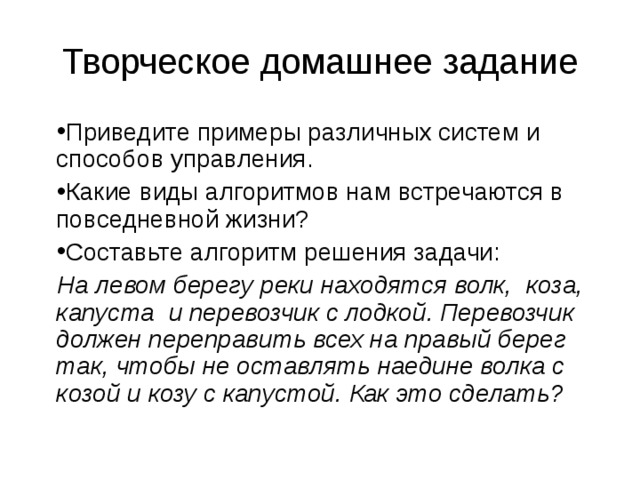 Творческое домашнее задание Приведите примеры различных систем и способов управления. Какие виды алгоритмов нам встречаются в повседневной жизни? Составьте алгоритм решения задачи: На левом берегу реки находятся волк, коза, капуста и перевозчик с лодкой. Перевозчик должен переправить всех на правый берег так, чтобы не оставлять наедине волка с козой и козу с капустой. Как это сделать? 