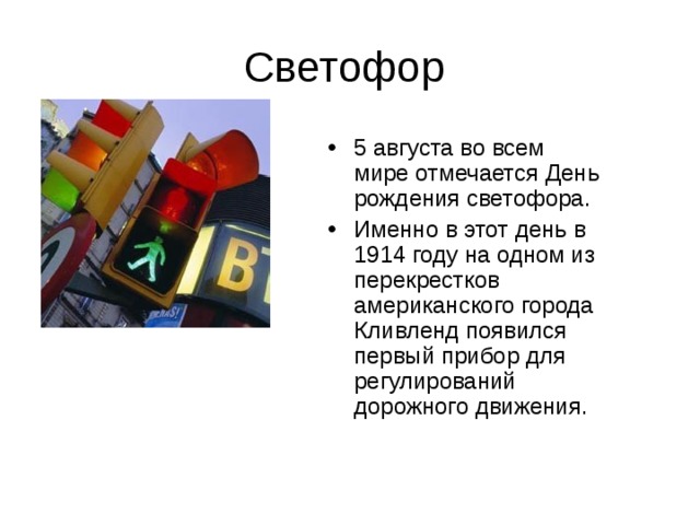 Светофор 5 августа во всем мире отмечается День рождения светофора. Именно в этот день в 1914 году на одном из перекрестков американского города Кливленд появился первый прибор для регулирований дорожного движения. 