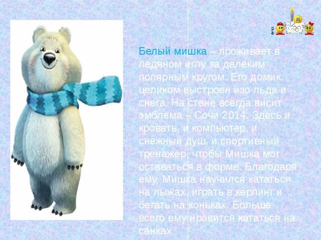 Белый мишка – проживает в ледяном иглу за далёким полярным кругом. Его домик целиком выстроен изо льда и снега. На стене всегда висит эмблема – Сочи 2014. Здесь и кровать, и компьютер, и снежный душ, и спортивный тренажёр, чтобы Мишка мог оставаться в форме. Благодаря ему, Мишка научился кататься на лыжах, играть в кёрлинг и бегать на коньках. Больше всего ему нравится кататься на санках. 