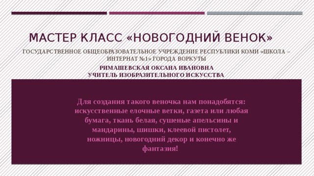Мастер класс «НОВОГОДНИЙ венок» Государственное общеобразовательное учреждение республики коми «школа –интернат №1» города Воркуты Римашевская оксана ивановна  учитель изобразительного искусства  Для создания такого веночка нам понадобятся: искусственные елочные ветки, газета или любая бумага, ткань белая, сушеные апельсины и мандарины, шишки, клеевой пистолет, ножницы, новогодний декор и конечно же фантазия!  