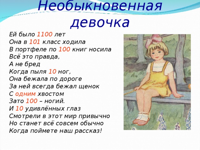 Необыкновенная девочка Ей было 1100 лет Она в 101 класс ходила В портфеле по 100 книг носила Всё это правда, А не бред Когда пыля 10 ног, Она бежала по дороге За ней всегда бежал щенок С одним хвостом Зато 100 – ногий. И 10 удивлённых глаз Смотрели в этот мир привычно Но станет всё совсем обычно Когда поймете наш рассказ! 