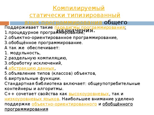Компилируемый   статически типизированный   язык программирования  общего назначения . Поддерживает такие  парадигмы программирования : процедурное программирование, объектно-ориентированное программирование, обобщённое программирование. А так же обеспечивает:  модульность, раздельную компиляцию, обработку исключений, абстракцию данных , объявление типов (классов) объектов, виртуальные функции. Стандартная библиотека включает: общеупотребительные контейнеры и алгоритмы. C++ сочетает свойства как  высокоуровневых , так и  низкоуровневых языков . Наибольшее внимание уделено поддержке объектно-ориентированного  и  обобщённого программирования 