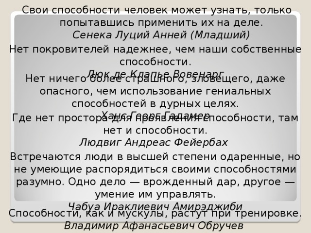 Свои способности человек может узнать, только попытавшись применить их на деле.  Сенека Луций Анней (Младший) Нет покровителей надежнее, чем наши собственные способности.  Люк де Клапье Вовенарг Нет ничего более страшного, зловещего, даже опасного, чем использование гениальных способностей в дурных целях.  Ханс Георг Гадамер Где нет простора для проявления способности, там нет и способности.  Людвиг Андреас Фейербах Встречаются люди в высшей степени одаренные, но не умеющие распорядиться своими способностями разумно. Одно дело — врожденный дар, другое — умение им управлять.  Чабуа Ираклиевич Амирэджиби Способности, как и мускулы, растут при тренировке.  Владимир Афанасьевич Обручев 
