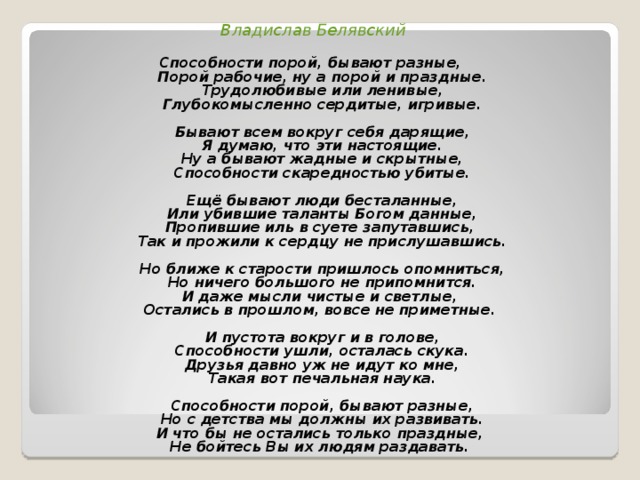 Владислав Белявский  Способности порой, бывают разные,  Порой рабочие, ну а порой и праздные.  Трудолюбивые или ленивые,  Глубокомысленно сердитые, игривые.   Бывают всем вокруг себя дарящие,  Я думаю, что эти настоящие.  Ну а бывают жадные и скрытные,  Способности скаредностью убитые.   Ещё бывают люди бесталанные,  Или убившие таланты Богом данные,  Пропившие иль в суете запутавшись,  Так и прожили к сердцу не прислушавшись.   Но ближе к старости пришлось опомниться,  Но ничего большого не припомнится.  И даже мысли чистые и светлые,  Остались в прошлом, вовсе не приметные.   И пустота вокруг и в голове,  Способности ушли, осталась скука.  Друзья давно уж не идут ко мне,  Такая вот печальная наука.   Способности порой, бывают разные,  Но с детства мы должны их развивать.  И что бы не остались только праздные,  Не бойтесь Вы их людям раздавать.  