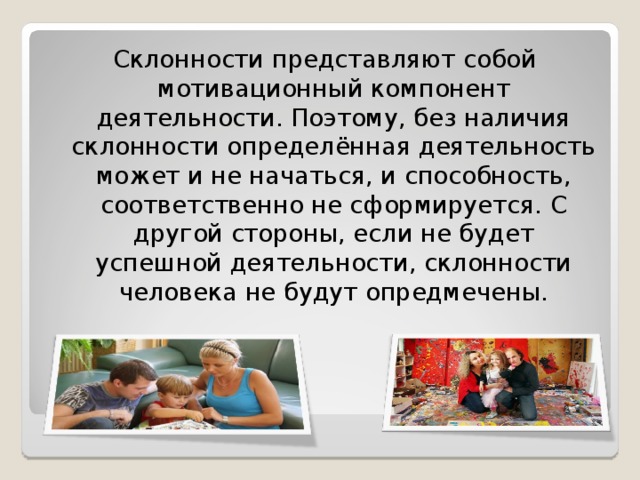 Склонности представляют собой мотивационный компонент деятельности. Поэтому, без наличия склонности определённая деятельность может и не начаться, и способность, соответственно не сформируется. С другой стороны, если не будет успешной деятельности, склонности человека не будут опредмечены. 
