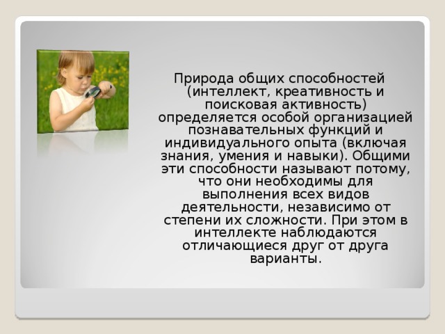 Природа общих способностей (интеллект, креативность и поисковая активность) определяется особой организацией познавательных функций и индивидуального опыта (включая знания, умения и навыки). Общими эти способности называют потому, что они необходимы для выполнения всех видов деятельности, независимо от степени их сложности. При этом в интеллекте наблюдаются отличающиеся друг от друга варианты. 