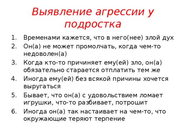 Выявление агрессии у подростка Временами кажется, что в него(нее) злой дух Он(а) не может промолчать, когда чем-то недоволен(а) Когда кто-то причиняет ему(ей) зло, он(а) обязательно старается отплатить тем же Иногда ему(ей) без всякой причины хочется выругаться Бывает, что он(а) с удовольствием ломает игрушки, что-то разбивает, потрошит Иногда он(а) так настаивает на чем-то, что окружающие теряют терпение 