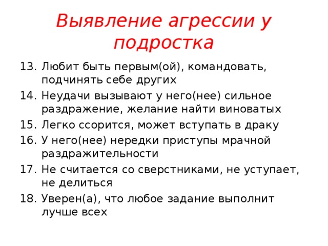 Выявление агрессии у подростка Любит быть первым(ой), командовать, подчинять себе других Неудачи вызывают у него(нее) сильное раздражение, желание найти виноватых Легко ссорится, может вступать в драку У него(нее) нередки приступы мрачной раздражительности Не считается со сверстниками, не уступает, не делиться Уверен(а), что любое задание выполнит лучше всех  