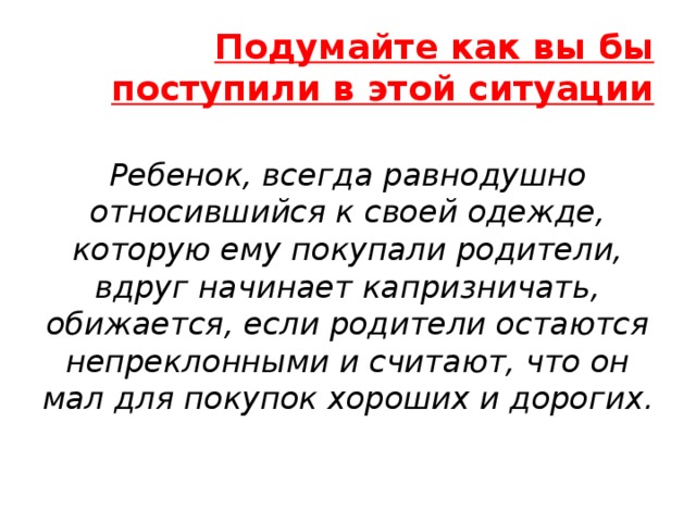 Подумайте как вы бы поступили в этой ситуации Ребенок, всегда равнодушно относившийся к своей одежде, которую ему покупали родители, вдруг начинает капризничать, обижается, если родители остаются непреклонными и считают, что он мал для покупок хороших и дорогих. 