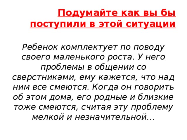 Подумайте как вы бы поступили в этой ситуации Ребенок комплектует по поводу своего маленького роста. У него проблемы в общении со сверстниками, ему кажется, что над ним все смеются. Когда он говорить об этом дома, его родные и близкие тоже смеются, считая эту проблему мелкой и незначительной… 