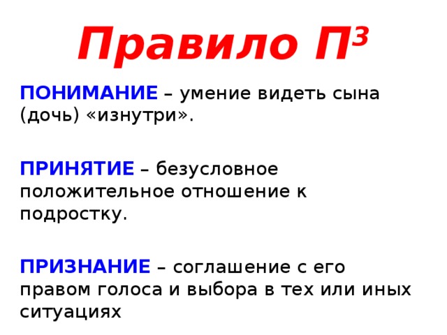 Правило П 3 ПОНИМАНИЕ  – умение видеть сына (дочь) «изнутри». ПРИНЯТИЕ – безусловное положительное отношение к подростку. ПРИЗНАНИЕ – соглашение с его правом голоса и выбора в тех или иных ситуациях 
