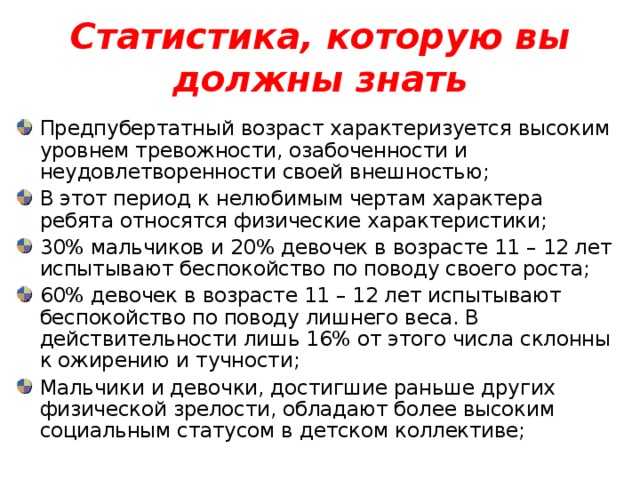 Статистика, которую вы должны знать Предпубертатный возраст характеризуется высоким уровнем тревожности, озабоченности и неудовлетворенности своей внешностью; В этот период к нелюбимым чертам характера ребята относятся физические характеристики; 30% мальчиков и 20% девочек в возрасте 11 – 12 лет испытывают беспокойство по поводу своего роста; 60% девочек в возрасте 11 – 12 лет испытывают беспокойство по поводу лишнего веса. В действительности лишь 16% от этого числа склонны к ожирению и тучности; Мальчики и девочки, достигшие раньше других физической зрелости, обладают более высоким социальным статусом в детском коллективе; 