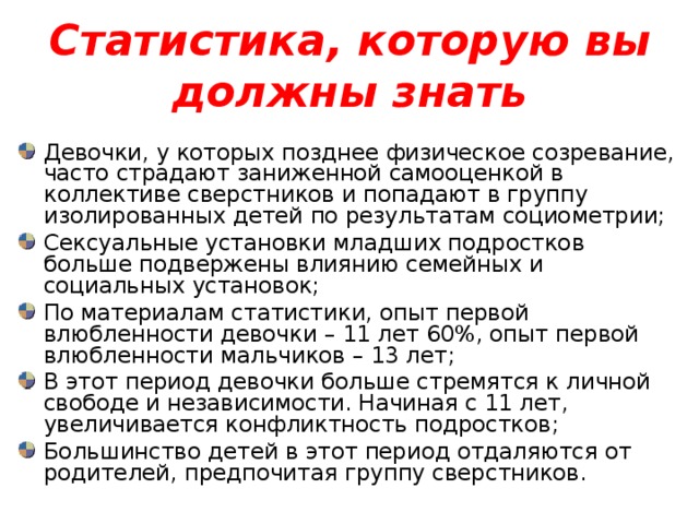 Статистика, которую вы должны знать Девочки, у которых позднее физическое созревание, часто страдают заниженной самооценкой в коллективе сверстников и попадают в группу изолированных детей по результатам социометрии; Сексуальные установки младших подростков больше подвержены влиянию семейных и социальных установок; По материалам статистики, опыт первой влюбленности девочки – 11 лет 60%, опыт первой влюбленности мальчиков – 13 лет; В этот период девочки больше стремятся к личной свободе и независимости. Начиная с 11 лет, увеличивается конфликтность подростков; Большинство детей в этот период отдаляются от родителей, предпочитая группу сверстников. 