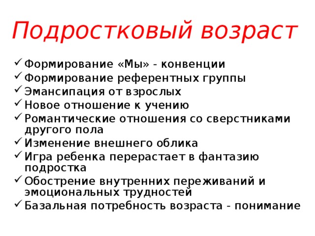 Подростковый возраст  Формирование «Мы» - конвенции Формирование референтных группы Эмансипация от взрослых Новое отношение к учению Романтические отношения со сверстниками другого пола Изменение внешнего облика Игра ребенка перерастает в фантазию подростка Обострение внутренних переживаний и эмоциональных трудностей Базальная потребность возраста - понимание 