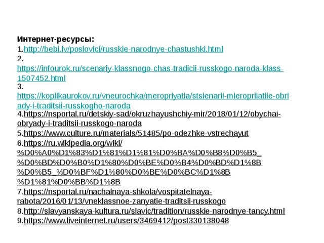 Интернет-ресурсы: 1. http://bebi.lv/poslovici/russkie-narodnye-chastushki.html 2. https://infourok.ru/scenariy-klassnogo-chas-tradicii-russkogo-naroda-klass-1507452.html 3. https://kopilkaurokov.ru/vneurochka/meropriyatia/stsienarii-mieropriiatiie-obriady-i-traditsii-russkogho-naroda 4. https://nsportal.ru/detskiy-sad/okruzhayushchiy-mir/2018/01/12/obychai-obryady-i-traditsii-russkogo-naroda 5. https://www.culture.ru/materials/51485/po-odezhke-vstrechayut 6. https://ru.wikipedia.org/wiki/%D0%A0%D1%83%D1%81%D1%81%D0%BA%D0%B8%D0%B5_%D0%BD%D0%B0%D1%80%D0%BE%D0%B4%D0%BD%D1%8B%D0%B5_%D0%BF%D1%80%D0%BE%D0%BC%D1%8B%D1%81%D0%BB%D1%8B 7. https://nsportal.ru/nachalnaya-shkola/vospitatelnaya-rabota/2016/01/13/vneklassnoe-zanyatie-traditsii-russkogo 8. http://slavyanskaya-kultura.ru/slavic/tradition/russkie-narodnye-tancy.html 9. https://www.liveinternet.ru/users/3469412/post330138048 