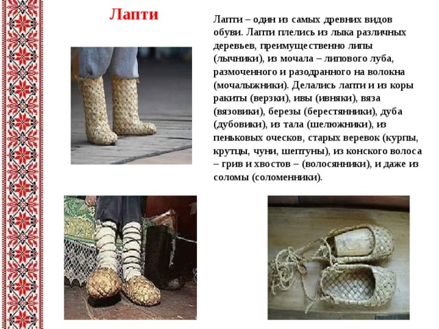 Лапти Лапти – один из самых древних видов обуви. Лапти плелись из лыка различных деревьев, преимущественно липы (лычники), из мочала – липового луба, размоченного и разодранного на волокна (мочалыжники). Делались лапти и из коры ракиты (верзки), ивы (ивняки), вяза (вязовики), березы (берестянники), дуба (дубовики), из тала (шелюжники), из пеньковых оческов, старых веревок (курпы, крутцы, чуни, шептуны), из конского волоса – грив и хвостов – (волосянники), и даже из соломы (соломенники). 